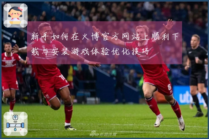 新手如何在火博官方网站上顺利下载与安装游戏体验优化技巧