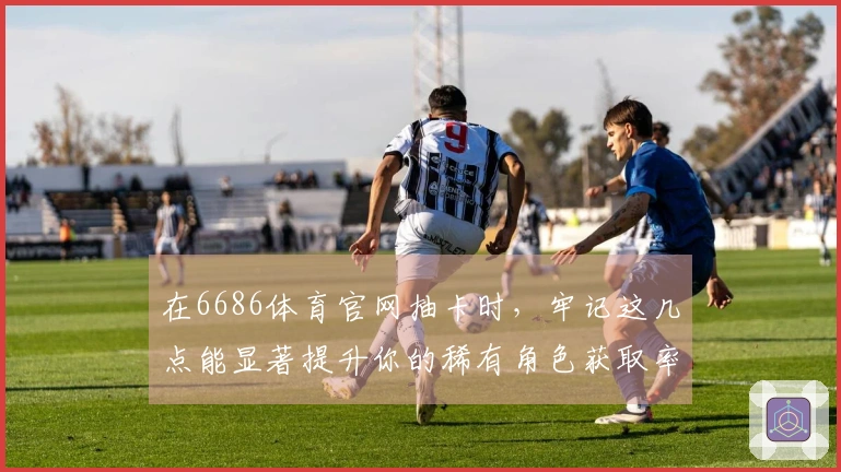 在6686体育官网抽卡时，牢记这几点能显著提升你的稀有角色获取率