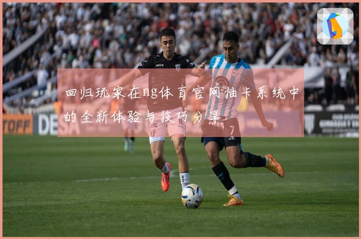 回归玩家在ng体育官网抽卡系统中的全新体验与技巧分享