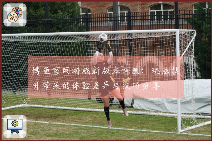 博鱼官网游戏新版本评测：玩法提升带来的体验差异与技巧分享