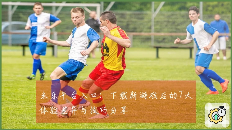 米乐平台入口：下载新游戏后的7大体验差异与技巧分享