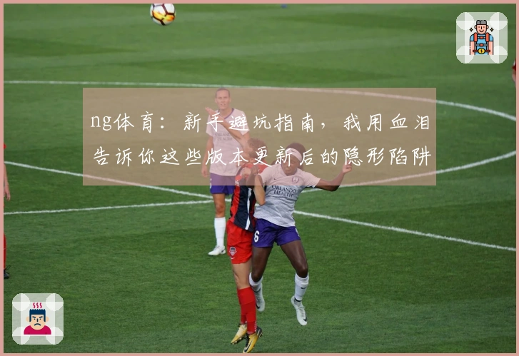 ng体育：新手避坑指南，我用血泪告诉你这些版本更新后的隐形陷阱！