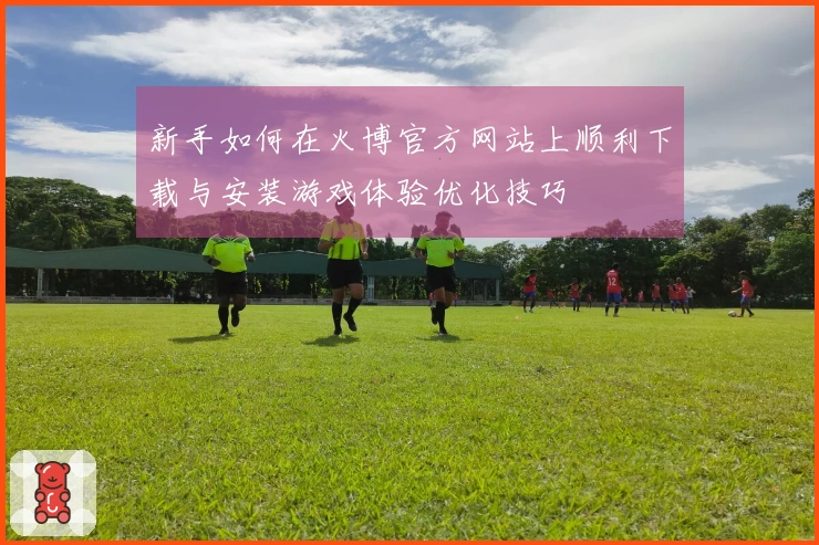 新手如何在火博官方网站上顺利下载与安装游戏体验优化技巧