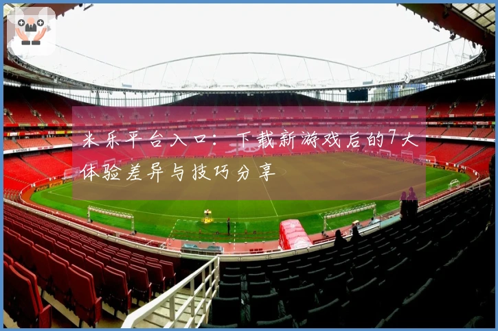 米乐平台入口：下载新游戏后的7大体验差异与技巧分享